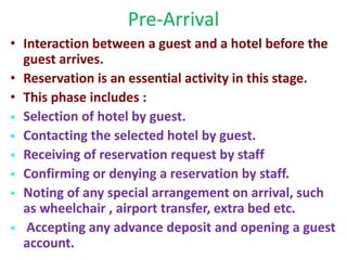 Pre-Arrival
• Interaction between a guest and a hotel before the
guest arrives.
• Reservation is an essential activity in this stage.
• This phase includes :
 Selection of hotel by guest.
 Contacting the selected hotel by guest.
 Receiving of reservation request by staff
 Confirming or denying a reservation by staff.
 Noting of any special arrangement on arrival, such
as wheelchair , airport transfer, extra bed etc.
 Accepting any advance deposit and opening a guest
account.
 