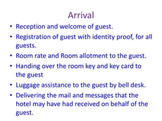 Arrival
• Reception and welcome of guest.
• Registration of guest with identity proof, for all
guests.
• Room rate and Room allotment to the guest.
• Handing over the room key and key card to
the guest
• Luggage assistance to the guest by bell desk.
• Delivering the mail and messages that the
hotel may have had received on behalf of the
guest.
 