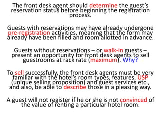 The front desk agent should determine the guest’s
reservation status before beginning the registration
process.
Guests with reservations may have already undergone
pre-registration activities, meaning that the form may
already have been filled and room allotted in advance.
Guests without reservations – or walk-in guests –
present an opportunity for front desk agents to sell
guestrooms at rack rate (maximum). Why?
To sell successfully, the front desk agents must be very
familiar with the hotel’s room types, features, USP
(unique selling proposition) and guest services etc.,
and also, be able to describe those in a pleasing way.
A guest will not register if he or she is not convinced of
the value of renting a particular hotel room.
 