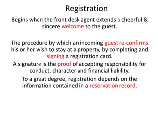 Registration
Begins when the front desk agent extends a cheerful &
sincere welcome to the guest.
The procedure by which an incoming guest re-confirms
his or her wish to stay at a property, by completing and
signing a registration card.
A signature is the proof of accepting responsibility for
conduct, character and financial liability.
To a great degree, registration depends on the
information contained in a reservation record.
 