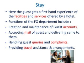 Stay hotel
• Here the guest gets a first hand experience of
the facilities and services offered by a hotel.
• Functions of the FO department include :
 Creation and maintenance of Guest accounts.
 Accepting mail of guest and delivering same to
them.
 Handling guest queries and complaints.
 Providing travel assistance & arrangements.
 