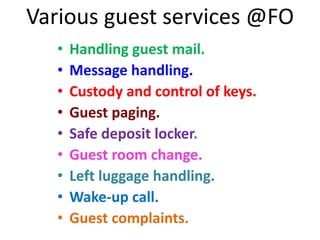 Various guest services @FO
• Handling guest mail.
• Message handling.
• Custody and control of keys.
• Guest paging.
• Safe deposit locker.
• Guest room change.
• Left luggage handling.
• Wake-up call.
• Guest complaints.
 
