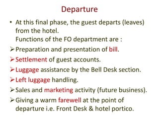 Departure
• At this final phase, the guest departs (leaves)
from the hotel.
Functions of the FO department are :
Preparation and presentation of bill.
Settlement of guest accounts.
Luggage assistance by the Bell Desk section.
Left luggage handling.
Sales and marketing activity (future business).
Giving a warm farewell at the point of
departure i.e. Front Desk & hotel portico.
 
