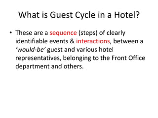 What is Guest Cycle in a Hotel?
• These are a sequence (steps) of clearly
identifiable events & interactions, between a
‘would-be’ guest and various hotel
representatives, belonging to the Front Office
department and others.
 