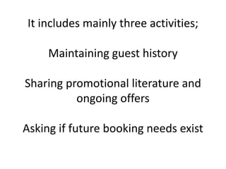 It includes mainly three activities;
Maintaining guest history
Sharing promotional literature and
ongoing offers
Asking if future booking needs exist
 