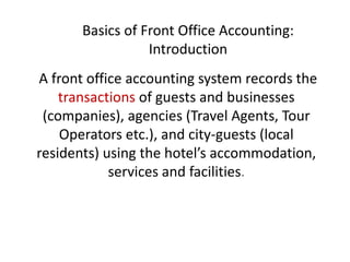 Basics of Front Office Accounting:
Introduction
A front office accounting system records the
transactions of guests and businesses
(companies), agencies (Travel Agents, Tour
Operators etc.), and city-guests (local
residents) using the hotel’s accommodation,
services and facilities.
 