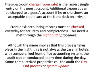 The guestroom charge (room rate) is the largest single
entry on the guest account. Additional expenses can
be charged to a guest’s account if he or she shows an
acceptable credit card at the front desk on arrival.
Front desk accounting records must be checked
everyday for accuracy and completeness. This need is
met through the night audit procedure.
Although the name implies that this process takes
place in the night, this is not always the case. In hotels
with computerized front office accounting system, the
audit can be conducted at any time during the day.
Some computerized properties call the audit the Day-
End process or system update.
 