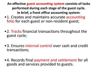 An effective guest accounting system consists of tasks
performed during each stage of the guest cycle.
In brief, a front office accounting system:
•1. Creates and maintains accurate accounting
folio for each guest or non-resident guest;
•2. Tracks financial transactions throughout the
guest cycle;
•3. Ensures internal control over cash and credit
transactions;
•4. Records final payment and settlement for all
goods and services provided to guests.
 