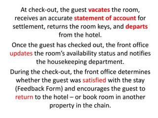 At check-out, the guest vacates the room,
receives an accurate statement of account for
settlement, returns the room keys, and departs
from the hotel.
Once the guest has checked out, the front office
updates the room’s availability status and notifies
the housekeeping department.
During the check-out, the front office determines
whether the guest was satisfied with the stay
(Feedback Form) and encourages the guest to
return to the hotel – or book room in another
property in the chain.
 