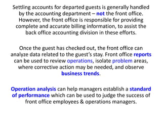 Settling accounts for departed guests is generally handled
by the accounting department – not the front office.
However, the front office is responsible for providing
complete and accurate billing information, to assist the
back office accounting division in these efforts.
Once the guest has checked out, the front office can
analyze data related to the guest’s stay. Front office reports
can be used to review operations, isolate problem areas,
where corrective action may be needed, and observe
business trends.
Operation analysis can help managers establish a standard
of performance which can be used to judge the success of
front office employees & operations managers.
 