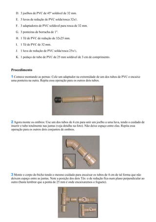D. 3 joelhos de PVC de 45º soldável de 32 mm.
E. 3 luvas de redução de PVC solda/rosca 32x1.
F. 3 adaptadores de PVC soldável para rosca de 32 mm.
G. 3 ponteiras de borracha de 1".
H. 1 Tê de PVC de redução de 32x25 mm.
I. 1 Tê de PVC de 32 mm.
J. 1 luva de redução de PVC solda/rosca 25x½.
K. 1 pedaço de tubo de PVC de 25 mm soldável de 3 cm de comprimento.
Procedimento
1 Comece montando as pernas: Cole um adaptador na extremidade de um dos tubos de PVC e encaixe
uma ponteira na outra. Repita essa operação para os outros dois tubos.
2 Agora monte os ombros: Use um dos tubos de 4 cm para unir um joelho a uma luva, tendo o cuidado de
inserir o tubo totalmente nas juntas (veja detalhe na foto). Não deixe espaço entre elas. Repita essa
operação para os outros dois conjuntos de ombros.
3 Monte o corpo do bicho tendo o mesmo cuidado para encaixar os tubos de 4 cm de tal forma que não
deixem espaço entre as juntas. Note a posição dos dois Tês: o de redução fica num plano perpendicular ao
outro (basta lembrar que a ponta de 25 mm é onde encaixaremos o foguete).
 