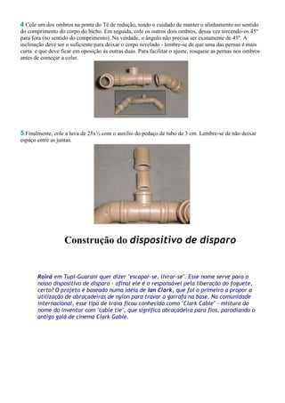 4 Cole um dos ombros na ponta do Tê de redução, tendo o cuidado de manter o alinhamento no sentido
do comprimento do corpo do bicho. Em seguida, cole os outros dois ombros, dessa vez torcendo-os 45º
para fora (no sentido do comprimento). Na verdade, o ângulo não precisa ser exatamente de 45º. A
inclinação deve ser o suficiente para deixar o corpo nivelado - lembre-se de que uma das pernas é mais
curta e que deve ficar em oposição às outras duas. Para facilitar o ajuste, rosqueie as pernas nos ombros
antes de começar a colar.
5 Finalmente, cole a luva de 25x½ com o auxílio do pedaço de tubo de 3 cm. Lembre-se de não deixar
espaço entre as juntas.
Construção do dispositivo de disparo
Roirá em Tupi-Guarani quer dizer "escapar-se, livrar-se". Esse nome serve para o
nosso dispositivo de disparo - afinal ele é o responsável pela liberação do foguete,
certo? O projeto é baseado numa idéia de Ian Clark, que foi o primeiro a propor a
utilização de abraçadeiras de nylon para travar a garrafa na base. Na comunidade
internacional, esse tipo de trava ficou conhecido como "Clark Cable" - mistura do
nome do inventor com "cable tie", que significa abraçadeira para fios, parodiando o
antigo galã de cinema Clark Gable.
 