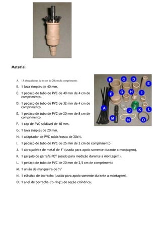 Material
A. 13 abraçadeiras de nylon de 20 cm de comprimento.
B. 1 luva simples de 40 mm.
C. 1 pedaço de tubo de PVC de 40 mm de 4 cm de
comprimento.
D. 1 pedaço de tubo de PVC de 32 mm de 4 cm de
comprimento
E. 1 pedaço de tubo de PVC de 20 mm de 8 cm de
comprimento
F. 1 cap de PVC soldável de 40 mm.
G. 1 luva simples de 20 mm.
H. 1 adaptador de PVC solda/rosca de 20x½.
I. 1 pedaço de tubo de PVC de 25 mm de 2 cm de comprimento
J. 1 abraçadeira de metal de 1" (usada para apoio somente durante a montagem).
K. 1 gargalo de garrafa PET (usado para medição durante a montagem).
L. 1 pedaço de tubo de PVC de 20 mm de 2,5 cm de comprimento
M. 1 união de mangueira de ½"
N. 1 elástico de borracha (usado para apoio somente durante a montagem).
O. 1 anel de borracha ("o-ring") de seção cilíndrica.
 
