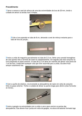 Procedimento
1 Serre e remova o anel de reforço de uma das extremidades da luva de 20 mm, tendo o
cuidado de deixar as bordas lisas e limpas.
2 Cole a luva aparada no tubo de 8 cm, deixando o anel de reforço restante para o
lado de fora da junção..
3 Insira a união de magueira parcialmente no tubo de 2,5 cm. Deite uma camada homogênea
de cola quente nela e termine de inserí-la completamente. Em seguida cole esse conjunto na
luva preparada no passo anterior. O tubo de 2,5 cm deve ser inserido até deixar uma ponta de
1 cm de fora. Limpe bem qualquer cola que tiver escorrido para a união. Ela deve ficar
sempre totalmente lisa.
4 Com o auxílio do elástico, vá arrumando as abraçadeiras de nylon em volta do conjunto
feito no passo anterior. Tenha o cuidado de deixar as partes largas para dentro (elas formarão
as travas).
5 Insira o gargalo na extremidade com a união e use-o para acertar as pontas das
abraçadeiras. Elas devem ficar juntas em volta do gargalo, na altura do batente formado logo
 