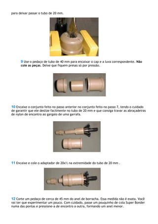 para deixar passar o tubo de 20 mm.
9 Use o pedaço de tubo de 40 mm para encaixar o cap e a luva correspondente. Não
cole as peças. Deixe que fiquem presas só por pressão.
10 Encaixe o conjunto feito no passo anterior no conjunto feito no passo 7, tendo o cuidado
de garantir que ele deslize facilmente no tubo de 20 mm e que consiga travar as abraçadeiras
de nylon de encontro ao gargalo de uma garrafa.
11 Encaixe e cole o adaptador de 20x½ na extremidade do tubo de 20 mm .
12 Corte um pedaço de cerca de 45 mm do anel de borracha. Essa medida não é exata. Você
vai ter que experimentar um pouco. Com cuidado, passe um pouquinho de cola Super Bonder
numa das pontas e pressione-a de encontro a outra, formando um anel menor.
 