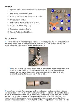 Material
A. 5 pedaços de tubo de PVC de 20 mm soldável de 3 cm de comprimento
cada um.
B. 2 Tês de PVC soldável de 20 mm.
C. 1 luva de redução de PVC solda/rosca de ½x20.
D. 1 moeda de um centavo.
E. 2 adaptadores de PVC solda/rosca de 20x½.
F. 1 registro de PVC de ½" (rosca).
G. 1 válvula de pneu sem câmara.
H. 1 cap de PVC soldável de 20 mm.
Procedimento
1 Comece fazendo um furo no cap para encaixar a válvula do pneu. Use uma broca de 10 mm
primeiro e depois alargue com um estilete ou lima para facilitar o encaixe. De qualquer
forma, mantenha as bordas lisas senão haverá vazamento.
2 Uma vez furado o cap, monte o coletor de ar: Passe a válvula por dentro dele e puxe
o bico para fora. Vai ser difícil porque é apertado, mas tem que ser assim para
garantir que não haverá vazamentos. Em seguida, cole um dos pedaços de tubo,
encaixando-o completamente no cap. Ponha de lado.
3 Agora faça a armação. Comece empurrando a moeda de um centavo para dentro de uma
das pontas do tê. Essa será a extremidade inferior (na foto ao lado ela está à direita). Isso vai
cortar a passagem de ar nessa direção. Ainda nessa extremidade, cole e encaixe totalmente
um dos tubos, prendendo a moeda. Cole e encaixe o adaptador de 20x½. Cole e encaixe
totalmente mais dois tubos nas outras saídas do tê e, na extremidade oposta àquela da
moeda, cole e encaixe a luva de ½x20. Quando acabar, o conjunto deve ficar como o da foto
 