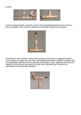 ao lado.
4 Com a armação deitada, posicione e cole o outro tê perpendicularmente à ela, como na
foto. Em seguida, cole e encaixe o coletor de ar (montado no passo 2) no conjunto.
5 Finalmente, cole e encaixe o último tubo na abertura livre do tê e o adaptador de 20x½.
Como a ponta livre agora tem uma rosca, você poderá intercambiar o registro a vontade. Esse
é o componente individual mais caro de todas as montagens, mas a segurança não tem preço.
Usando o artifício de por uma rosca no tê, pelo menos, garantirá que ele poderá ser
aproveitado em outros projetos também.
 