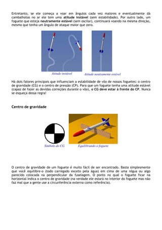 Entretanto, se ele começa a voar em ângulos cada vez maiores e eventualmente dá
cambalhotas no ar ele tem uma atitude instável (sem estabilidade). Por outro lado, um
foguete que esteja neutramente estável (sem oscilar), continuará voando na mesma direção,
mesmo que tenha um ângulo de ataque maior que zero.
Atitude instável
-
Atitude neutramente estável
Há dois fatores principais que influenciam a estabilidade de vôo de nossos foguetes: o centro
de gravidade (CG) e o centro de pressão (CP). Para que um foguete tenha uma atitude estável
(capaz de fazer as devidas correções durante o vôo), o CG deve estar à frente do CP. Nunca
se esqueça dessa regra!
Centro de gravidade
Símbolo do CG Equilibrando o foguete
O centro de gravidade de um foguete é muito fácil de ser encontrado. Basta simplesmente
que você equilibre-o (todo carregado exceto pela água) em cima de uma régua ou algo
parecido colocada na perpendicular da fuselagem. O ponto no qual o foguete ficar na
horizontal indica o centro de gravidade (na verdade ele estará no interior do foguete mas não
faz mal que a gente use a circunferência externa como referência).
 