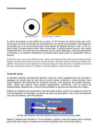 Centro de pressão
Símbolo do CP Equilibrando a silhueta
O centro de pressão é mais difícil de se achar. O CP funciona do mesmo jeito que o CG,
exceto que as forças envolvidas são aerodinâmicas, em vez de gravitacionais. Elas decorrem
da pressão que o ar faz ao passar pelas várias partes do foguete durante o vôo e o CP é o
ponto onde a pressão parece estar mais concentrada. O cálculo dessas forças é uma tarefa
complicadíssima. Na minha lista de endereços há uma seção dedicada a sites que apresentam
as fórmulas e os modelos matemáticos necessários para quem quiser se aprofundar mais no
assunto.
Felizmente temos uma forma alternativa que, embora não tenha precisão suficiente para lançar grandes
foguetes, funciona muito bem com nossos veículos menores. Desenhe a silhueta exata do seu foguete num
papelão. Não é preciso ser em tamanho real, basta que esteja em escala. Recorte-a e equilibre-a do mesmo
jeito que você fez para achar o CG. Marque o local de equilíbrio e transfira-o para o foguete.).
Túnel de vento
As grandes empresas aeroespaciais possuem túneis de vento (equipamentos que simulam a
passagem do veículo pelo ar) que são ao mesmo tempo caríssimos e muito precisos. Para
nossos foguetes não precisamos de tamanha precisão, nem dispomos de grandes quantias.
Assim, temos que fabricar nosso próprio equipamento. Felizmente, com um pouco de
engenhosidade, podemos ter a mesma funcionalidade no aparato que está descrito a seguir.
Prepare seu foguete para lançamento, mas não ponha a água. Amarre um pedaço de cerca de
2,5m de barbante na fuselagem, na altura do centro de gravidade e fixe a volta do barbante
com uma fita adesiva, para não deslizar.
Prenda um barbante com fita adesiva no ponto do centro de gravidade.
Segure o foguete pelo barbante a 1m de distância, aponte o nariz do foguete para a direção
para onde você vai girar e comece um movimento giratório por cima de sua cabeça.
 