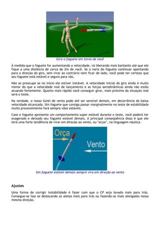 Gire o foguete em torno de você
À medida que o foguete for aumentando a velocidade, vá liberando mais barbante até que ele
fique a uma distância de cerca de 2m de você. Se o nariz do foguete continuar apontando
para a direção do giro, sem virar ao contrário nem ficar de lado, você pode ter certeza que
seu foguete está estável e seguro para vôo.
Não se preocupe se no início ele estiver instável. A velocidade inicial do giro ainda é muito
menor do que a velocidade real de lançamento e as forças aerodinâmicas ainda não estão
atuando fortemente. Quanto mais rápido você conseguir girar, mais próximo da situação real
será o teste.
Na verdade, o nosso túnel de vento pode até ser sensível demais, em decorrência da baixa
velocidade alcançada. Um foguete que consiga passar marginalmente no teste de estabilidade
muito provavelmente fará sempre vôos estáveis.
Caso o foguete apresente um comportamento super estável durante o teste, você poderá ter
exagerado e deixado seu foguete estável demais. A principal conseqüência disso é que ele
terá uma forte tendência de virar em direção ao vento, ou "orçar", na linguagem náutica.
Um foguete estável demais sempre vira em direção ao vento
Ajustes
Uma forma de corrigir instabilidade é fazer com que o CP seja levado mais para trás.
Consegue-se isso se deslocando as aletas mais para trás ou fazendo-as mais alongadas nessa
mesma direção.
 