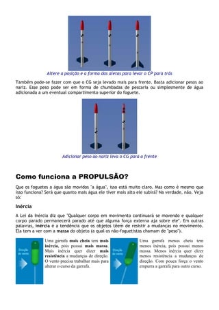 Altere a posição e a forma das aletas para levar o CP para trás
Também pode-se fazer com que o CG seja levado mais para frente. Basta adicionar pesos ao
nariz. Esse peso pode ser em forma de chumbadas de pescaria ou simplesmente de água
adicionada a um eventual compartimento superior do foguete.
Adicionar peso ao nariz leva o CG para a frente
Como funciona a PROPULSÃO?
Que os foguetes a água são movidos "a água", isso está muito claro. Mas como é mesmo que
isso funciona? Será que quanto mais água ele tiver mais alto ele subirá? Na verdade, não. Veja
só:
Inércia
A Lei da Inércia diz que "Qualquer corpo em movimento continuará se movendo e qualquer
corpo parado permanecerá parado até que alguma força externa aja sobre ele". Em outras
palavras, inércia é a tendência que os objetos têem de resistir a mudanças no movimento.
Ela tem a ver com a massa do objeto (a qual os não-foguetistas chamam de "peso").
Uma garrafa mais cheia tem mais
inércia, pois possui mais massa.
Mais inércia quer dizer mais
resistência a mudanças de direção.
O vento precisa trabalhar mais para
alterar o curso da garrafa.
Uma garrafa menos cheia tem
menos inércia, pois possui menos
massa. Menos inércia quer dizer
menos resistência a mudanças de
direção. Com pouca força o vento
empurra a garrafa para outro curso.
 