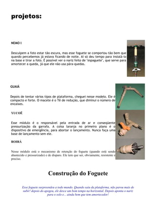 projetos:
NEMO I
FOGUETE
Desculpem a foto estar tão escura, mas esse foguete se comportou tão bem que
quando percebemos já estava ficando de noite. Aí só deu tempo para instalá-lo
na base e tirar a foto. É possível ver o nariz feito de "espaguete", que serve para
amortecer a queda, já que ele não usa pára-quedas.
GUAIÁ
PLATAFORMA
Depois de tentar vários tipos de plataforma, cheguei nesse modelo. Ele é
compacto e forte. O macete é o Tê de redução, que diminui o número de
encaixes.
YUCOË
ALIMENTAÇÃO
Esse módulo é o responsável pela entrada de ar e conseqüente
pressurização da garrafa. A coisa laranja no primeiro plano é o
dispositivo de emergência, para abortar o lançamento. Nunca faça uma
base de lançamento sem ele.
ROIRÁ
DISPARO
Nesse módulo está o mecanismo de retenção do foguete (quando está sendo
abastecido e pressurizado) e de disparo. Ele tem que ser, obviamente, resistente e
preciso.
Construção do Foguete
Esse foguete surpreendeu a todo mundo. Quando saiu da plataforma, não parou mais de
subir! depois do apogeu, ele desce um bom tempo na horizontal. Depois aponta o nariz
para o solo e... ainda bem que tem amortecedor!
 
