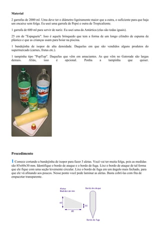 Material
2 garrafas de 2000 ml. Uma deve ter o diâmetro ligeiramente maior que a outra, o suficiente para que haja
um encaixe sem folga. Eu usei uma garrafa de Pepsi e outra de Tropicaliente.
1 garrafa de 600 ml para servir de nariz. Eu usei uma da Antártica (elas são todas iguais).
25 cm de "Espaguete". Isso é aquele brinquedo que tem a forma de um longo cilindro de espuma de
plástico e que as crianças usam para boiar na piscina.
1 bandejinha de isopor de alta densidade. Daquelas em que são vendidos alguns produtos do
supermercado (carnes, frutas etc.).
1 tampinha tipo "PopTop". Daquelas que vêm em amaciantes. As que vêm no Gatorade são largas
demais. Aliás, isso é opcional. Ponha a tampinha que quiser.
Procedimento
1 Comece cortando a bandejinha de isopor para fazer 3 aletas. Você vai ter muita folga, pois as medidas
são 85x60x30 mm. Identifique o bordo de ataque e o bordo de fuga. Lixe o bordo de ataque de tal forma
que ele fique com uma seção levemente circular. Lixe o bordo de fuga em um ângulo mais fechado, para
que ele vá afinando aos poucos. Nesse ponto você pode laminar as aletas. Basta cobrí-las com fita de
empacotar transparente.
 