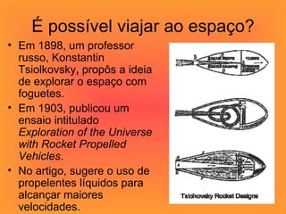 É possível viajar ao espaço? Em 1898, um professor russo, Konstantin Tsiolkovsky ,  propôs a ideia de explorar o espaço com foguetes. Em 1903, publicou um ensaio intitulado  Exploration of the Universe with Rocket Propelled Vehicles .  No artigo, sugere o uso de propelentes líquidos para alcançar maiores velocidades.  