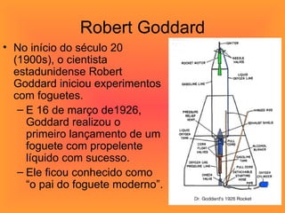 Robert Goddard No início do século 20 (1900s), o cientista estadunidense Robert Goddard iniciou experimentos com foguetes. E 16 de março de1926, Goddard realizou o primeiro lançamento de um foguete com propelente líquido com sucesso.  Ele ficou conhecido como “o pai do foguete moderno”. 
