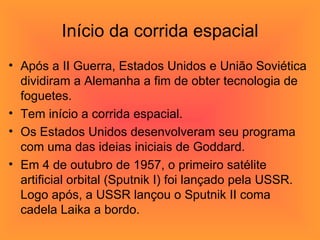 Início da corrida espacial Após a II Guerra, Estados Unidos e União Soviética dividiram a Alemanha a fim de obter tecnologia de foguetes. Tem início a corrida espacial. Os Estados Unidos desenvolveram seu programa com uma das ideias iniciais de Goddard.  Em 4 de outubro de 1957, o primeiro satélite artificial orbital (Sputnik I) foi lançado pela USSR. Logo após, a USSR lançou o Sputnik II coma  cadela Laika a bordo.  