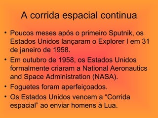 A corrida espacial continua Poucos meses após o primeiro Sputnik, os Estados Unidos lançaram o Explorer I em 31 de janeiro de 1958.  Em outubro de 1958, os Estados Unidos formalmente criaram a National Aeronautics and Space Administration (NASA).  Foguetes foram aperfeiçoados. Os Estados Unidos vencem a “Corrida espacial” ao enviar homens à Lua. 