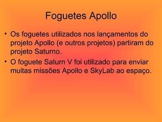 Foguetes Apollo Os foguetes utilizados nos lançamentos do projeto Apollo (e outros projetos) partiram do projeto Saturno.  O foguete Saturn V foi utilizado para enviar muitas missões Apollo e SkyLab ao espaço.  