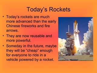Today’s Rockets Today’s rockets are much more advanced than the early Chinese fireworks and fire arrows.  They are now reusable and more powerful. Someday in the future, maybe they will be “cheap” enough for everyone to ride in a vehicle powered by a rocket.  