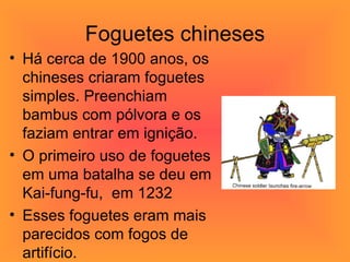 Foguetes chineses Há cerca de 1900 anos, os chineses criaram foguetes simples. Preenchiam bambus com pólvora e os faziam entrar em ignição. O primeiro uso de foguetes em uma batalha se deu em Kai-fung-fu,  em 1232  Esses foguetes eram mais parecidos com fogos de artifício. 