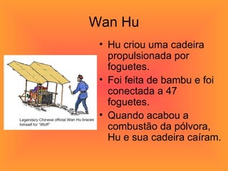 Wan Hu Hu criou uma cadeira propulsionada por foguetes.  Foi feita de bambu e foi conectada a 47 foguetes.  Quando acabou a combustão da pólvora, Hu e sua cadeira caíram. 