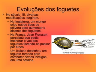 Evoluções dos foguetes No século 15, diversas modificações surgiram.  Na Inglaterra, um monge criou outros tipos de pólvora para aumentar o alcance dos foguetes.  Na França, Jean Froissart percebeu que podia melhorar o vôo dos foguetes fazendo-os passar por tubos.  Um italiano desenhou um foguete-torpedo para combater navios inimigos em uma batalha.  