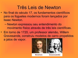 Três Leis de Newton No final do século 17, os fundamentos científicos para os foguetes modernos foram lançados por Isaac Newton.  Newton expressou seu entendimento do movimento físico através de três leis científicas. Em torno de 1720, um professor alemão, Willem Gravesande, construiu modelos de carro propelidos a jatos de vapor.  