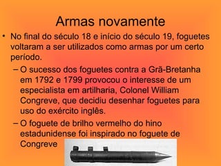 Armas novamente No final do século 18 e início do século 19, foguetes voltaram a ser utilizados como armas por um certo período.  O sucesso dos foguetes contra a Grã-Bretanha em 1792 e 1799 provocou o interesse de um especialista em artilharia, Colonel William Congreve, que decidiu desenhar foguetes para uso do exército inglês.  O foguete de brilho vermelho do hino estadunidense foi inspirado no foguete de Congreve 