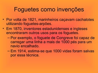 Foguetes como invenções Por volta de 1821, marinheiros caçavam cachalotes utilizando foguetes-arpões.  Em 1870, inventores estadunidenses e ingleses encontraram outros usos para os foguetes.  Por exemplo, o foguete de Congreve foi capaz de carregar uma linha a mais de 1000 pés para um navio encalhado.  Em 1914, estima-se que 1000 vidas foram salvas por essa técnica.  