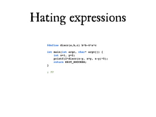 Hating expressions
   #define discr(a,b,c) b*b-4*a*c

   int main(int argc, char* argv[]) {
       int x=1, y=2;
       printf(2*discr(x-y, x+y, x-y)*5);
       return EXIT_SUCCESS;
   }

   ; ??
 