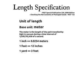 Length Speciﬁcation
                            - NIST Special Publication 330, 2008 Edition
             - Checking the Net Contents of Packaged Goods - NIST 133



  Unit of length
  Base unit: meter
  The meter is the length of the path travelled by
  light in vacuum during a time interval of
  1/299,792,458 of a second.

  1 inch == 0.0254 meters
  1 foot == 12 inches
  1 yard == 3 feet
 