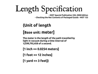 Length Speciﬁcation
                            - NIST Special Publication 330, 2008 Edition
             - Checking the Net Contents of Packaged Goods - NIST 133



  (Unit of length
  [Base unit: meter]
  The meter is the length of the path travelled by
  light in vacuum during a time interval of
  1/299,792,458 of a second.

  [1 inch == 0.0254 meters]
  [1 foot == 12 inches]
  [1 yard == 3 feet])
 