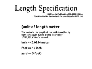 Length Speciﬁcation
                            - NIST Special Publication 330, 2008 Edition
             - Checking the Net Contents of Packaged Goods - NIST 133




  (unit-of length meter
  The meter is the length of the path travelled by
  light in vacuum during a time interval of
  1/299,792,458 of a second.

  inch == 0.0254 meter
  foot == 12 inch
  yard == 3 foot)
 