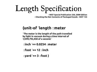 Length Speciﬁcation
                            - NIST Special Publication 330, 2008 Edition
             - Checking the Net Contents of Packaged Goods - NIST 133




  (unit-of ‘length ::meter
  “The meter is the length of the path travelled
  by light in vacuum during a time interval of
  1/299,792,458 of a second.”

  ::inch ‘== 0.0254 ::meter
  ::foot ‘== 12 ::inch
  ::yard ‘== 3 ::foot )
 