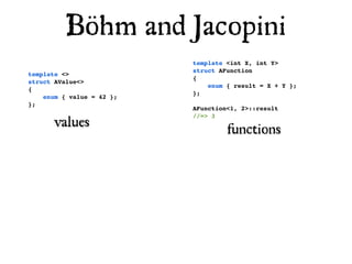 Böhm and Jacopini
                           template <int X, int Y>
                           struct AFunction
template <>
                           {
struct AValue<>
                               enum { result = X + Y };
{
                           };
    enum { value = 42 };
};
                           AFunction<1, 2>::result

       values
                           //=> 3

                                    functions
 