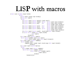 LISP with macros
(label eval (lambda (expr binds)
              (cond
                ((atom expr) (assoc expr binds))
                ((atom (car expr))
                 (cond
                    ((eq (car expr) (quote quote)) (cadr expr))
                    ((eq (car expr) (quote atom)) (atom      (eval (cadr expr) binds)))
                    ((eq (car expr) (quote eq))      (eq     (eval (cadr expr) binds)
                                                             (eval (caddr expr) binds)))
                    ((eq (car expr) (quote car))     (car    (eval (cadr expr) binds)))
                    ((eq (car expr) (quote cdr))     (cdr    (eval (cadr expr) binds)))
                    ((eq (car expr) (quote cons)) (cons      (eval (cadr expr) binds)
                                                             (eval (caddr expr) binds)))
                    ((eq (car expr) (quote cond)) (eval-cond (cdr expr) binds))
                    (t (eval (cons (assoc (car expr) binds)
                                   (cdr expr))
                             binds))))
                ((eq (caar expr) (quote label))
                 (eval (cons (caddar expr) (cdr expr))
                        (cons (list (cadar expr) (car expr)) binds)))
                ((eq (caar expr) (quote lambda))
                 (eval (caddar expr)
                        (append (pair (cadar expr) (eval-args (cdr expr) binds))
                                binds)))
                ((eq (caar expr) (quote macro))
                 (cond
                    ((eq (cadar expr) (quote lambda))
                     (eval (eval (car (cdddar expr))
                                 (cons (list (car (caddar expr))
                                                (cadr expr))
                                        binds))
                           binds)))))))
 