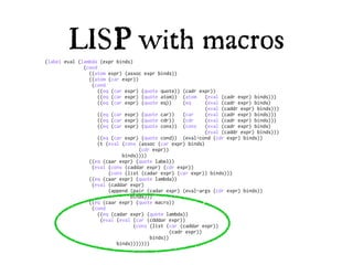 LISP with macros
(label eval (lambda (expr binds)
              (cond
                ((atom expr) (assoc expr binds))
                ((atom (car expr))
                 (cond
                    ((eq (car expr) (quote quote)) (cadr expr))
                    ((eq (car expr) (quote atom)) (atom      (eval (cadr expr) binds)))
                    ((eq (car expr) (quote eq))      (eq     (eval (cadr expr) binds)
                                                             (eval (caddr expr) binds)))
                    ((eq (car expr) (quote car))     (car    (eval (cadr expr) binds)))
                    ((eq (car expr) (quote cdr))     (cdr    (eval (cadr expr) binds)))
                    ((eq (car expr) (quote cons)) (cons      (eval (cadr expr) binds)
                                                             (eval (caddr expr) binds)))
                    ((eq (car expr) (quote cond)) (eval-cond (cdr expr) binds))
                    (t (eval (cons (assoc (car expr) binds)
                                   (cdr expr))
                             binds))))
                ((eq (caar expr) (quote label))
                 (eval (cons (caddar expr) (cdr expr))
                        (cons (list (cadar expr) (car expr)) binds)))
                ((eq (caar expr) (quote lambda))
                 (eval (caddar expr)
                        (append (pair (cadar expr) (eval-args (cdr expr) binds))
                                binds)))
                ((eq (caar expr) (quote macro))
                 (cond
                    ((eq (cadar expr) (quote lambda))
                     (eval (eval (car (cdddar expr))
                                 (cons (list (car (caddar expr))
                                                (cadr expr))
                                        binds))
                           binds)))))))
 