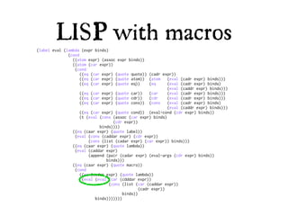 LISP with macros
(label eval (lambda (expr binds)
              (cond
                ((atom expr) (assoc expr binds))
                ((atom (car expr))
                 (cond
                    ((eq (car expr) (quote quote)) (cadr expr))
                    ((eq (car expr) (quote atom)) (atom      (eval (cadr expr) binds)))
                    ((eq (car expr) (quote eq))      (eq     (eval (cadr expr) binds)
                                                             (eval (caddr expr) binds)))
                    ((eq (car expr) (quote car))     (car    (eval (cadr expr) binds)))
                    ((eq (car expr) (quote cdr))     (cdr    (eval (cadr expr) binds)))
                    ((eq (car expr) (quote cons)) (cons      (eval (cadr expr) binds)
                                                             (eval (caddr expr) binds)))
                    ((eq (car expr) (quote cond)) (eval-cond (cdr expr) binds))
                    (t (eval (cons (assoc (car expr) binds)
                                   (cdr expr))
                             binds))))
                ((eq (caar expr) (quote label))
                 (eval (cons (caddar expr) (cdr expr))
                        (cons (list (cadar expr) (car expr)) binds)))
                ((eq (caar expr) (quote lambda))
                 (eval (caddar expr)
                        (append (pair (cadar expr) (eval-args (cdr expr) binds))
                                binds)))
                ((eq (caar expr) (quote macro))
                 (cond
                    ((eq (cadar expr) (quote lambda))
                     (eval (eval (car (cdddar expr))
                                 (cons (list (car (caddar expr))
                                                (cadr expr))
                                        binds))
                           binds)))))))
 