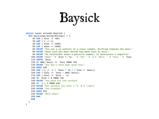 Baysick
object Lunar extends Baysick {
  def main(args:Array[String]) = {
     20 LET ('dist := 100)
     30 LET ('v := 1)
     40 LET ('fuel := 1000)
     50 LET ('mass := 1000)
     60 PRINT "You are a in control of a lunar lander, drifting towards the moon."
     80 PRINT "Each turn you must decide how much fuel to burn."
     90 PRINT "To accelerate enter a positive number, to decelerate a negative"
    100 PRINT "Dist " % 'dist % "km, " % "Vel " % 'v % "km/s, " % "Fuel " % 'fuel
    110 INPUT 'burn
    120 IF ABS('burn) <= 'fuel THEN 150
    130 PRINT "You don't have that much fuel"
    140 GOTO 100
    150 LET ('v := 'v + 'burn * 10 / ('fuel + 'mass))
    160 LET ('fuel := 'fuel - ABS('burn))
    170 LET ('dist := 'dist - 'v)
    180 IF 'dist > 0 THEN 100
    190 PRINT "You have hit the surface"
    200 IF 'v < 3 THEN 240
    210 PRINT "Hit surface too fast (" % 'v % ")km/s"
    220 PRINT "You Crashed!"
    230 GOTO 250
    240 PRINT "Well done!"
    250 END
    RUN
  }
}
 