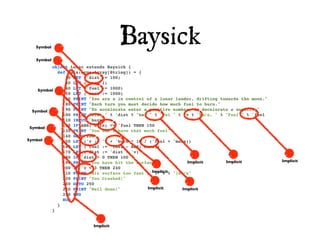Symbol
                                    Baysick
   Symbol
         object Lunar extends Baysick {
           def main(args:Array[String]) = {
              20 LET ('dist := 100)
              30 LET ('v := 1)
    Symbol    40 LET ('fuel := 1000)
              50 LET ('mass := 1000)
              60 PRINT "You are a in control of a lunar lander, drifting towards the moon."
              80 PRINT "Each turn you must decide how much fuel to burn."
  Symbol      90 PRINT "To accelerate enter a positive number, to decelerate a negative"
             100 PRINT "Dist " % 'dist % "km, " % "Vel " % 'v % "km/s, " % "Fuel " % 'fuel
             110 INPUT 'burn
             120 IF ABS('burn) <= 'fuel THEN 150
 Symbol
             130 PRINT "You don't have that much fuel"
             140 GOTO 100
Symbol       150 LET ('v := 'v + 'burn * 10 / ('fuel + 'mass))
             160 LET ('fuel := 'fuel - ABS('burn))
             170 LET ('dist := 'dist - 'v)
             180 IF 'dist > 0 THEN 100
             190 PRINT "You have hit the surface"              Implicit    Implicit           Implicit
             200 IF 'v < 3 THEN 240
             210 PRINT "Hit surface too fast ("Implicit% ")km/s"
                                                 % 'v
             220 PRINT "You Crashed!"
             230 GOTO 250
             240 PRINT "Well done!"          Implicit        Implicit
             250 END
             RUN
           }
         }


                         Implicit
 